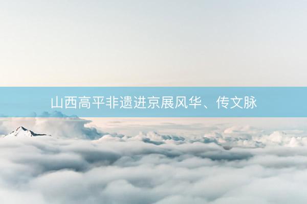山西高平非遗进京展风华、传文脉