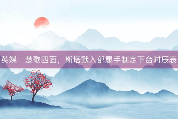 英媒:楚歌四面,斯塔默入部属手制定下台时辰表