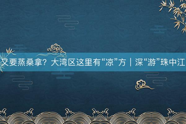 又要蒸桑拿？大湾区这里有“凉”方｜深“游”珠中江