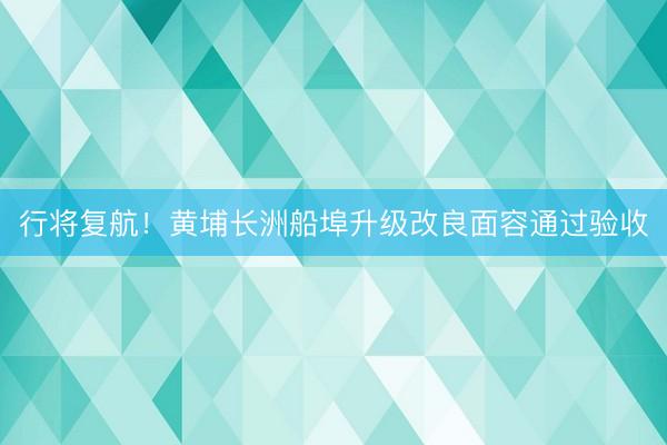 行将复航！黄埔长洲船埠升级改良面容通过验收