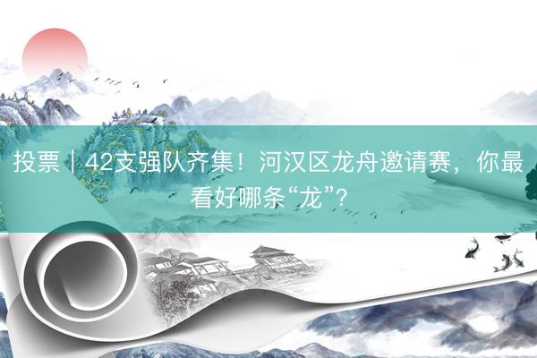 投票｜42支强队齐集！河汉区龙舟邀请赛，你最看好哪条“龙”？