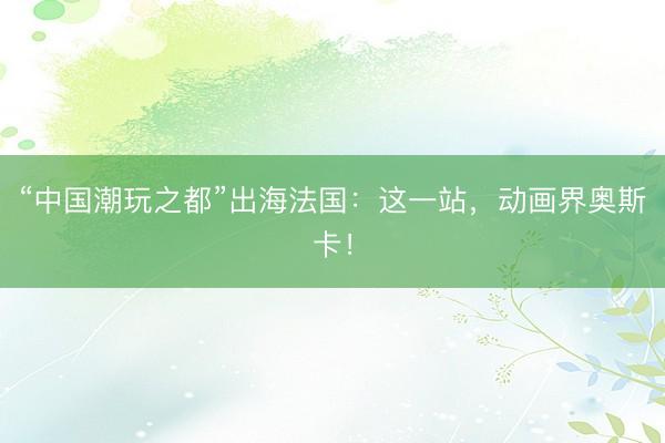 “中国潮玩之都”出海法国：这一站，动画界奥斯卡！